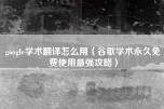 google学术翻译怎么用（谷歌学术永久免费使用最强攻略）